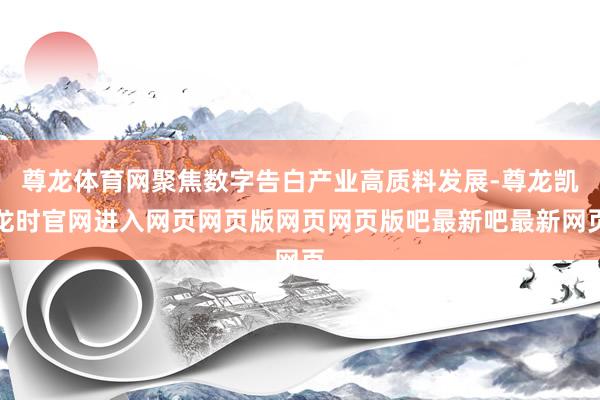 尊龙体育网聚焦数字告白产业高质料发展-尊龙凯龙时官网进入网页网页版网页网页版吧最新吧最新网页