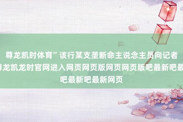 尊龙凯时体育”该行某支垄断命主说念主员向记者先容-尊龙凯龙时官网进入网页网页版网页网页版吧最新吧最新网页
