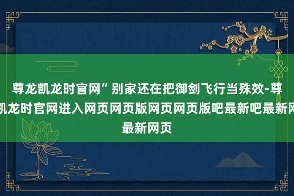 尊龙凯龙时官网”别家还在把御剑飞行当殊效-尊龙凯龙时官网进入网页网页版网页网页版吧最新吧最新网页