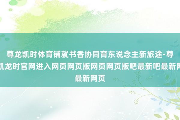 尊龙凯时体育铺就书香协同育东说念主新旅途-尊龙凯龙时官网进入网页网页版网页网页版吧最新吧最新网页