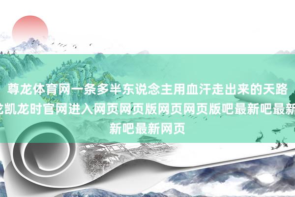 尊龙体育网一条多半东说念主用血汗走出来的天路-尊龙凯龙时官网进入网页网页版网页网页版吧最新吧最新网页