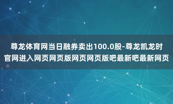 尊龙体育网当日融券卖出100.0股-尊龙凯龙时官网进入网页网页版网页网页版吧最新吧最新网页