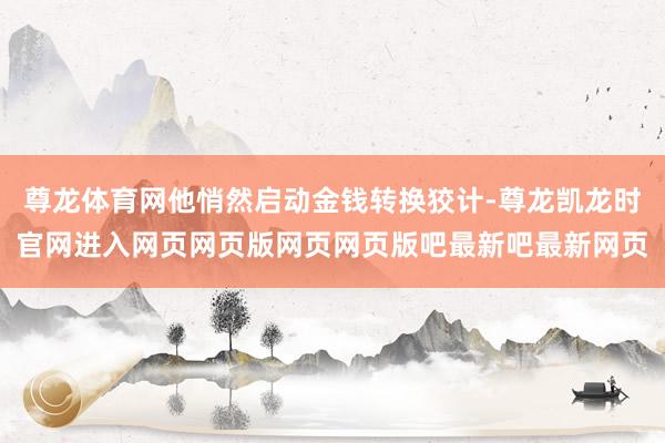 尊龙体育网他悄然启动金钱转换狡计-尊龙凯龙时官网进入网页网页版网页网页版吧最新吧最新网页