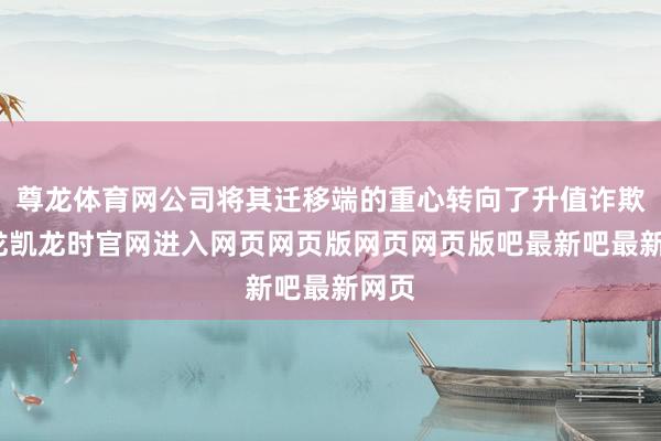 尊龙体育网公司将其迁移端的重心转向了升值诈欺-尊龙凯龙时官网进入网页网页版网页网页版吧最新吧最新网页