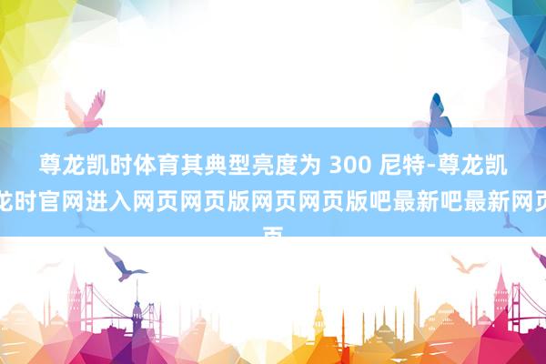 尊龙凯时体育其典型亮度为 300 尼特-尊龙凯龙时官网进入网页网页版网页网页版吧最新吧最新网页