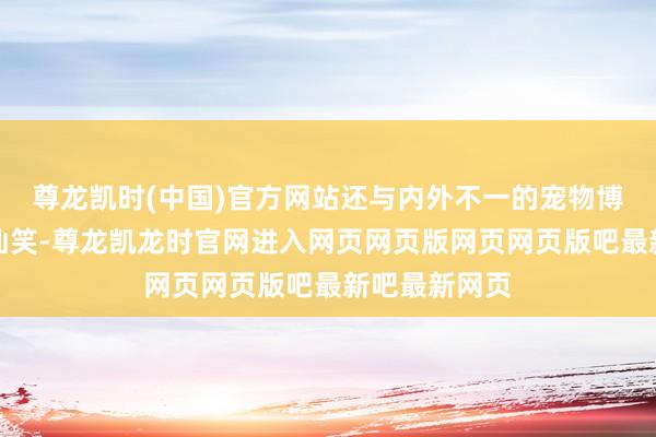 尊龙凯时(中国)官方网站还与内外不一的宠物博主事件酿成讪笑-尊龙凯龙时官网进入网页网页版网页网页版吧最新吧最新网页