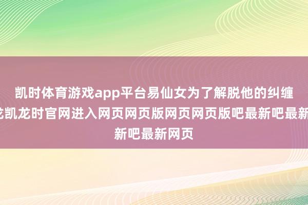 凯时体育游戏app平台易仙女为了解脱他的纠缠-尊龙凯龙时官网进入网页网页版网页网页版吧最新吧最新网页