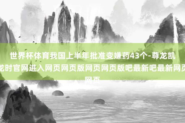 世界杯体育我国上半年批准变嫌药43个-尊龙凯龙时官网进入网页网页版网页网页版吧最新吧最新网页