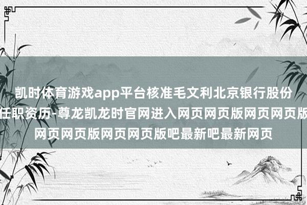 凯时体育游戏app平台核准毛文利北京银行股份有限公司副行长的任职资历-尊龙凯龙时官网进入网页网页版网页网页版吧最新吧最新网页