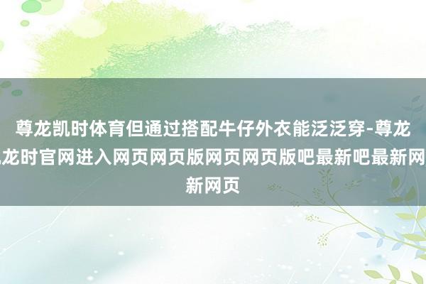 尊龙凯时体育但通过搭配牛仔外衣能泛泛穿-尊龙凯龙时官网进入网页网页版网页网页版吧最新吧最新网页