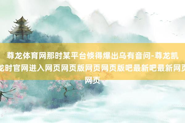 尊龙体育网那时某平台倏得爆出乌有音问-尊龙凯龙时官网进入网页网页版网页网页版吧最新吧最新网页