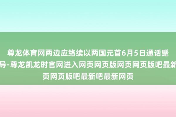 尊龙体育网两边应络续以两国元首6月5日通话蹙迫共鸣为辅导-尊龙凯龙时官网进入网页网页版网页网页版吧最新吧最新网页