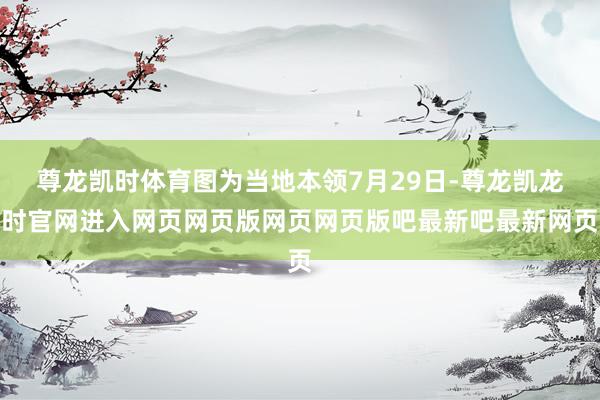 尊龙凯时体育图为当地本领7月29日-尊龙凯龙时官网进入网页网页版网页网页版吧最新吧最新网页