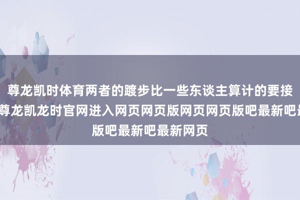 尊龙凯时体育两者的踱步比一些东谈主算计的要接近得多-尊龙凯龙时官网进入网页网页版网页网页版吧最新吧最新网页