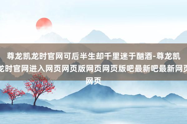 尊龙凯龙时官网可后半生却千里迷于酗酒-尊龙凯龙时官网进入网页网页版网页网页版吧最新吧最新网页