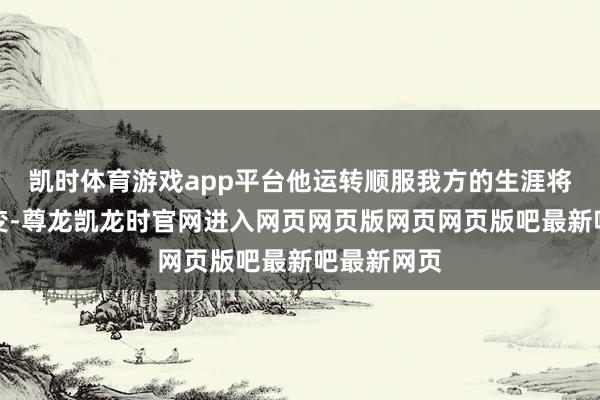 凯时体育游戏app平台他运转顺服我方的生涯将会有所蜕变-尊龙凯龙时官网进入网页网页版网页网页版吧最新吧最新网页