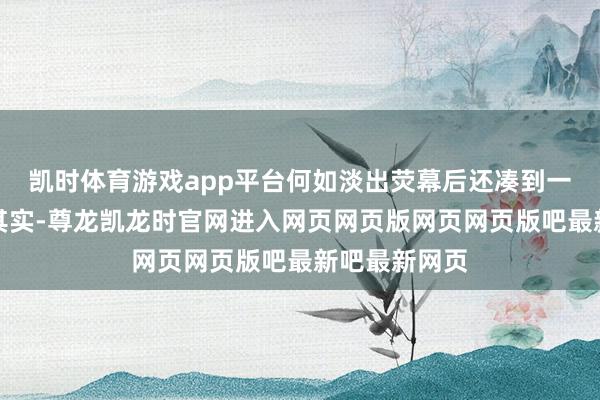 凯时体育游戏app平台何如淡出荧幕后还凑到一块去了?!其实-尊龙凯龙时官网进入网页网页版网页网页版吧最新吧最新网页