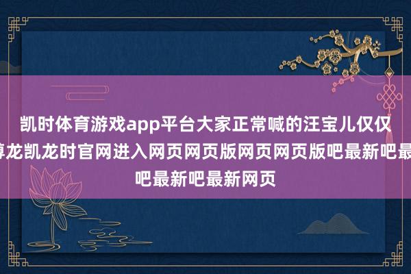 凯时体育游戏app平台大家正常喊的汪宝儿仅仅乳名-尊龙凯龙时官网进入网页网页版网页网页版吧最新吧最新网页
