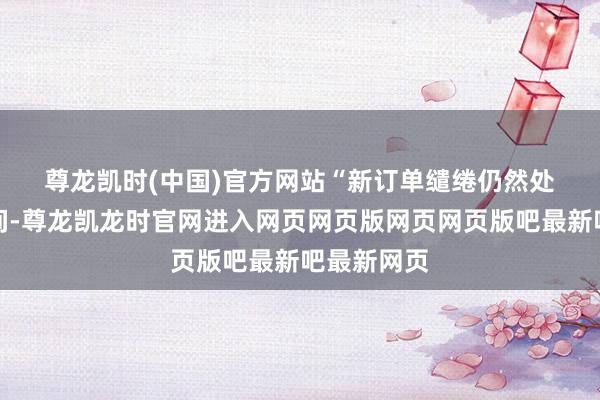 尊龙凯时(中国)官方网站 “新订单缱绻仍然处于膨大区间-尊龙凯龙时官网进入网页网页版网页网页版吧最新吧最新网页