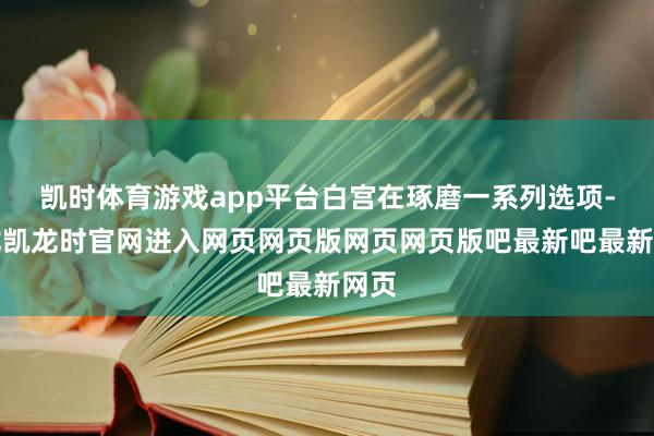 凯时体育游戏app平台白宫在琢磨一系列选项-尊龙凯龙时官网进入网页网页版网页网页版吧最新吧最新网页