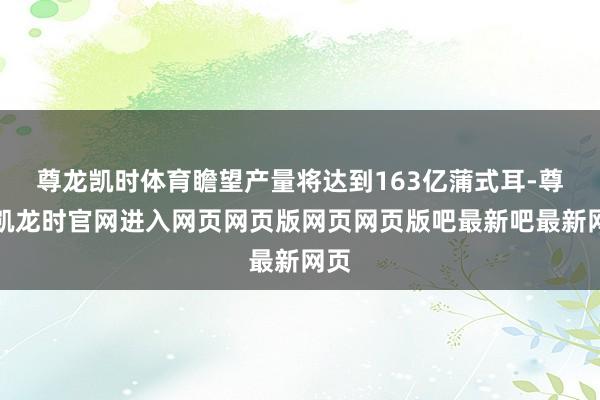 尊龙凯时体育瞻望产量将达到163亿蒲式耳-尊龙凯龙时官网进入网页网页版网页网页版吧最新吧最新网页