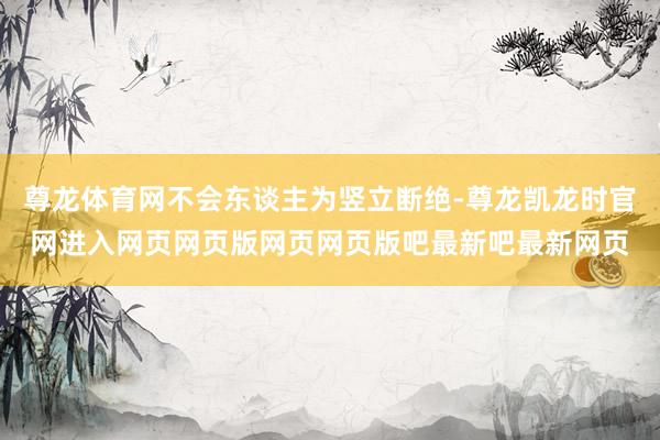 尊龙体育网不会东谈主为竖立断绝-尊龙凯龙时官网进入网页网页版网页网页版吧最新吧最新网页