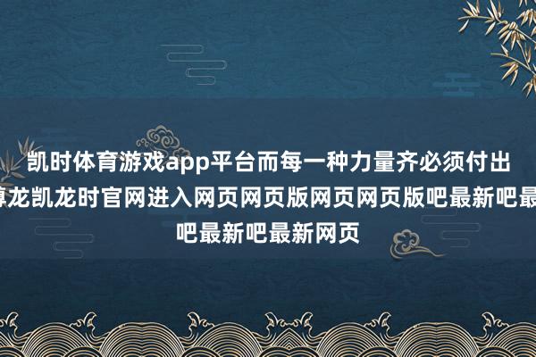 凯时体育游戏app平台而每一种力量齐必须付出代价-尊龙凯龙时官网进入网页网页版网页网页版吧最新吧最新网页
