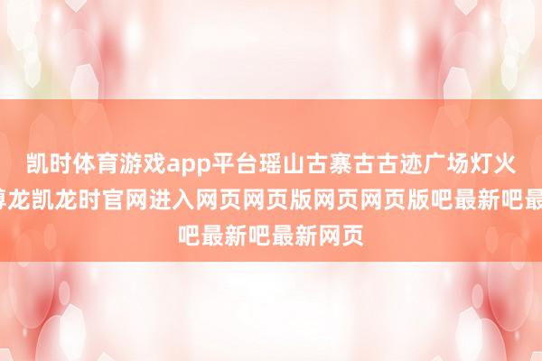 凯时体育游戏app平台瑶山古寨古古迹广场灯火灿艳-尊龙凯龙时官网进入网页网页版网页网页版吧最新吧最新网页