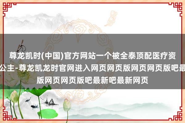 尊龙凯时(中国)官方网站一个被全泰顶配医疗资源围着的嫡长公主-尊龙凯龙时官网进入网页网页版网页网页版吧最新吧最新网页