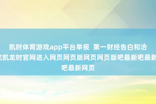 凯时体育游戏app平台举报  第一财经告白和洽-尊龙凯龙时官网进入网页网页版网页网页版吧最新吧最新网页