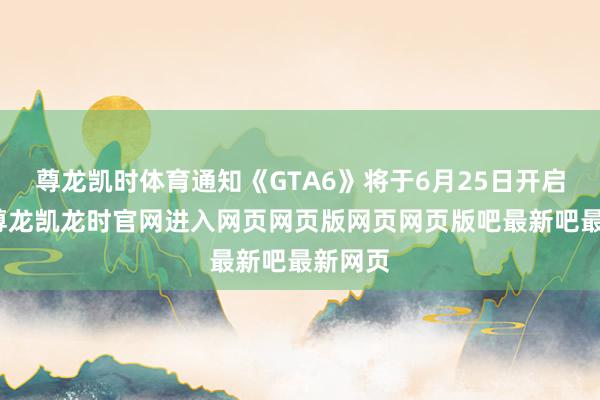 尊龙凯时体育通知《GTA6》将于6月25日开启预购-尊龙凯龙时官网进入网页网页版网页网页版吧最新吧最新网页
