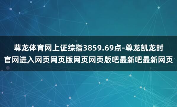 尊龙体育网上证综指3859.69点-尊龙凯龙时官网进入网页网页版网页网页版吧最新吧最新网页