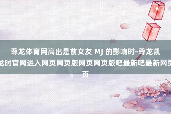 尊龙体育网高出是前女友 MJ 的影响时-尊龙凯龙时官网进入网页网页版网页网页版吧最新吧最新网页