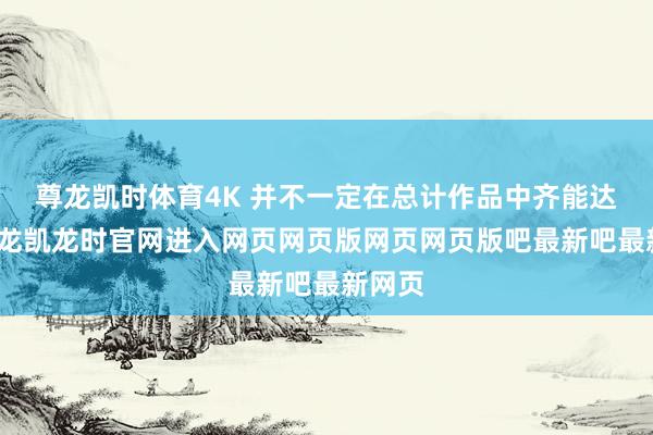 尊龙凯时体育4K 并不一定在总计作品中齐能达成-尊龙凯龙时官网进入网页网页版网页网页版吧最新吧最新网页