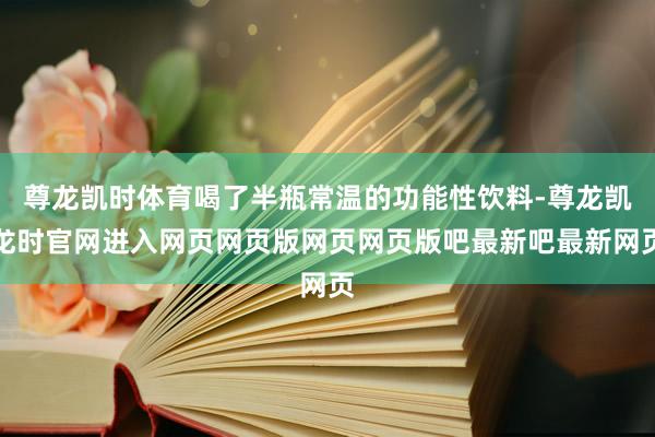 尊龙凯时体育喝了半瓶常温的功能性饮料-尊龙凯龙时官网进入网页网页版网页网页版吧最新吧最新网页