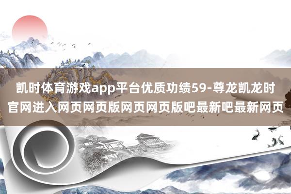 凯时体育游戏app平台优质功绩59-尊龙凯龙时官网进入网页网页版网页网页版吧最新吧最新网页