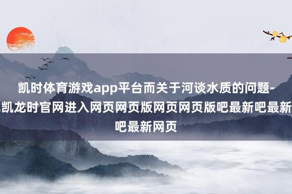 凯时体育游戏app平台而关于河谈水质的问题-尊龙凯龙时官网进入网页网页版网页网页版吧最新吧最新网页