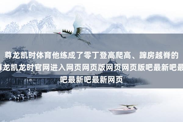 尊龙凯时体育他练成了零丁登高爬高、蹿房越脊的绝技-尊龙凯龙时官网进入网页网页版网页网页版吧最新吧最新网页