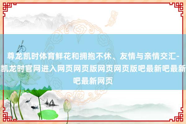 尊龙凯时体育鲜花和拥抱不休、友情与亲情交汇-尊龙凯龙时官网进入网页网页版网页网页版吧最新吧最新网页