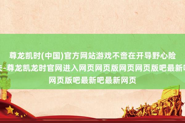尊龙凯时(中国)官方网站游戏不啻在开导野心险峻足了功夫-尊龙凯龙时官网进入网页网页版网页网页版吧最新吧最新网页