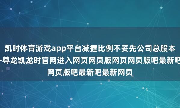 凯时体育游戏app平台减握比例不妥先公司总股本的0.07%-尊龙凯龙时官网进入网页网页版网页网页版吧最新吧最新网页