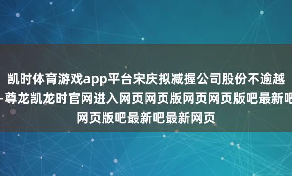 凯时体育游戏app平台宋庆拟减握公司股份不逾越81.5万股-尊龙凯龙时官网进入网页网页版网页网页版吧最新吧最新网页