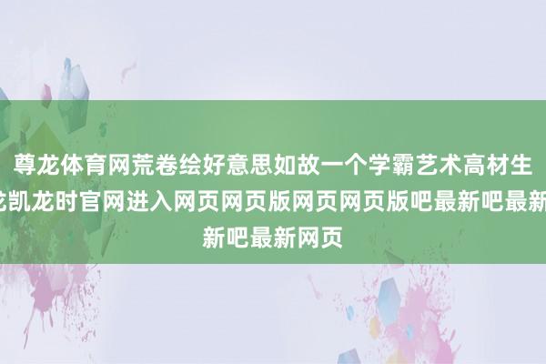 尊龙体育网荒卷绘好意思如故一个学霸艺术高材生-尊龙凯龙时官网进入网页网页版网页网页版吧最新吧最新网页