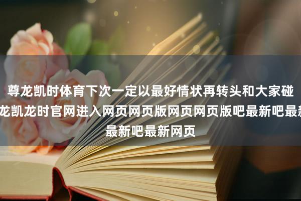 尊龙凯时体育下次一定以最好情状再转头和大家碰面-尊龙凯龙时官网进入网页网页版网页网页版吧最新吧最新网页