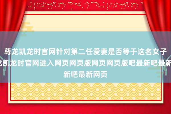 尊龙凯龙时官网针对第二任爱妻是否等于这名女子-尊龙凯龙时官网进入网页网页版网页网页版吧最新吧最新网页