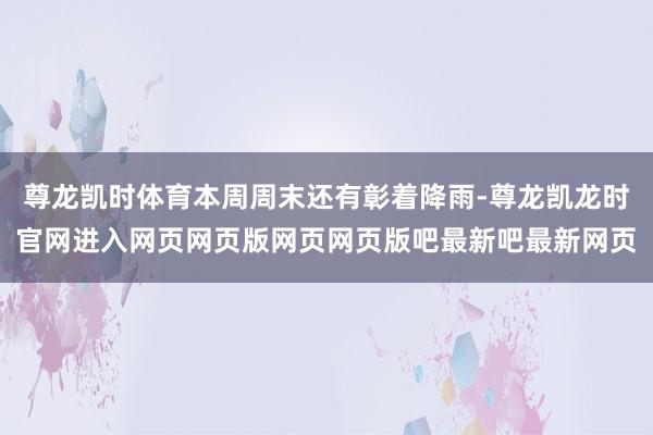 尊龙凯时体育本周周末还有彰着降雨-尊龙凯龙时官网进入网页网页版网页网页版吧最新吧最新网页