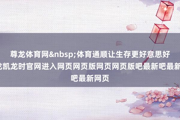 尊龙体育网 体育通顺让生存更好意思好-尊龙凯龙时官网进入网页网页版网页网页版吧最新吧最新网页