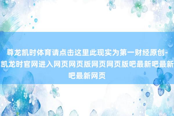 尊龙凯时体育请点击这里此现实为第一财经原创-尊龙凯龙时官网进入网页网页版网页网页版吧最新吧最新网页