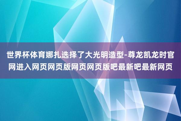 世界杯体育娜扎选择了大光明造型-尊龙凯龙时官网进入网页网页版网页网页版吧最新吧最新网页