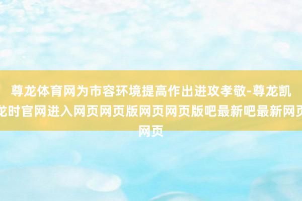尊龙体育网为市容环境提高作出进攻孝敬-尊龙凯龙时官网进入网页网页版网页网页版吧最新吧最新网页